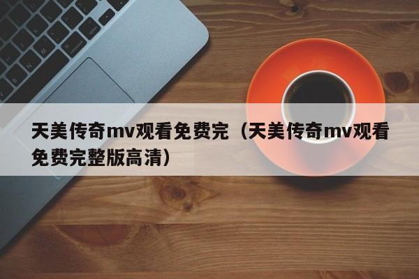 天美传奇mv观看免费完（天美传奇mv观看免费完整版高清）