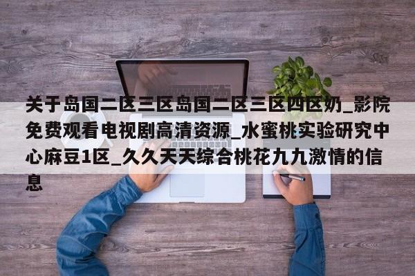 关于岛国二区三区岛国二区三区四区奶_影院免费观看电视剧高清资源_水蜜桃实验研究中心麻豆1区_久久天天综合桃花九九激情的信息