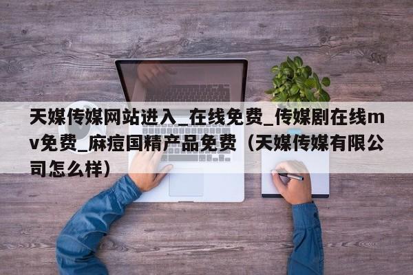 天媒传媒网站进入_在线免费_传媒剧在线mv免费_麻痘国精产品免费（天媒传媒有限公司怎么样）