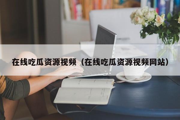 在线吃瓜资源视频（在线吃瓜资源视频网站）