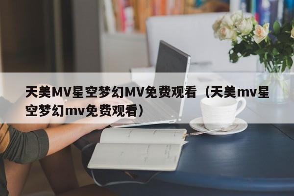 天美MV星空梦幻MV免费观看（天美mv星空梦幻mv免费观看）