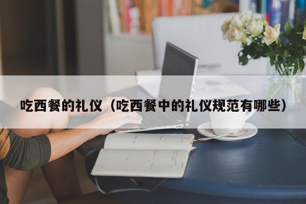 吃西餐的礼仪（吃西餐中的礼仪规范有哪些）