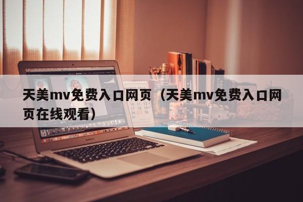 天美mv免费入口网页（天美mv免费入口网页在线观看）