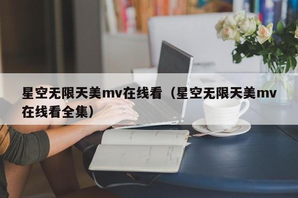 星空无限天美mv在线看（星空无限天美mv在线看全集）