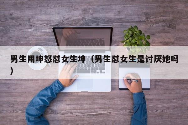 男生用坤怒怼女生坤（男生怼女生是讨厌她吗）