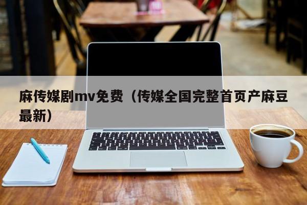 麻传媒剧mv免费（传媒全国完整首页产麻豆最新）