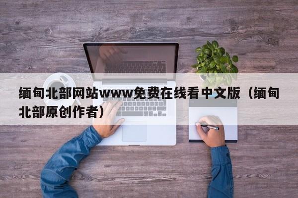 缅甸北部网站www免费在线看中文版（缅甸北部原创作者）