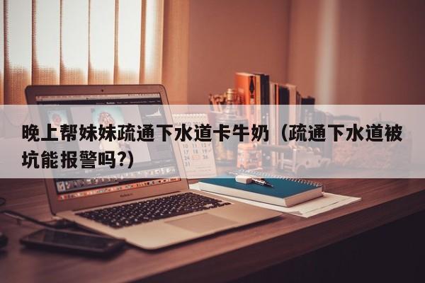 晚上帮妹妹疏通下水道卡牛奶（疏通下水道被坑能报警吗?）