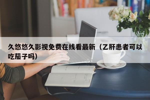 久悠悠久影视免费在线看最新（乙肝患者可以吃茄子吗）