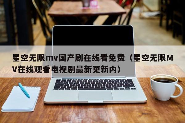 星空无限mv国产剧在线看免费（星空无限MV在线观看电视剧最新更新内）