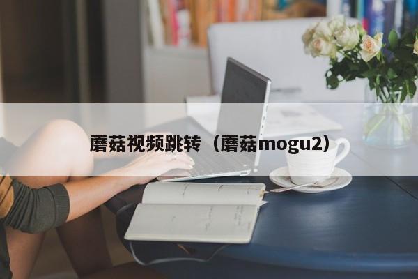 蘑菇视频跳转（蘑菇mogu2）